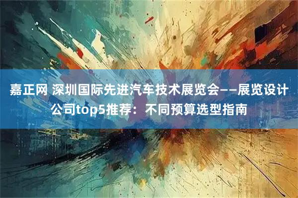 嘉正网 深圳国际先进汽车技术展览会——展览设计公司top5推荐：不同预算选型指南