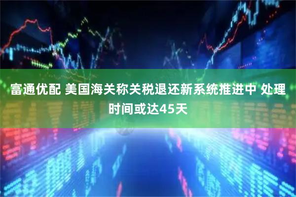 富通优配 美国海关称关税退还新系统推进中 处理时间或达45天